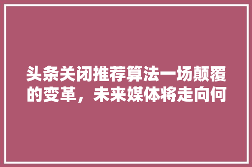 头条关闭推荐算法一场颠覆的变革，未来媒体将走向何方