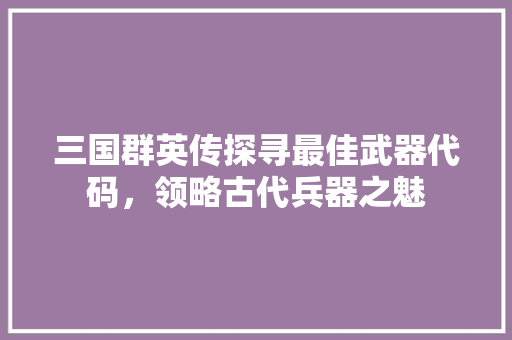 三国群英传探寻最佳武器代码，领略古代兵器之魅 搜狗SEO