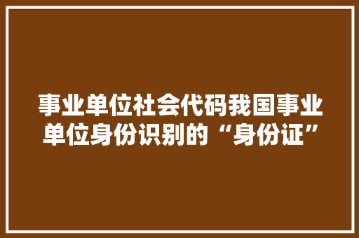 事业单位社会代码我国事业单位身份识别的“身份证”