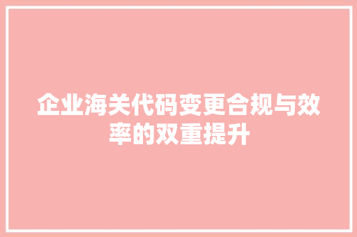 企业海关代码变更合规与效率的双重提升