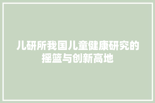儿研所我国儿童健康研究的摇篮与创新高地 网站建设公司