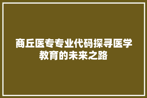 商丘医专专业代码探寻医学教育的未来之路