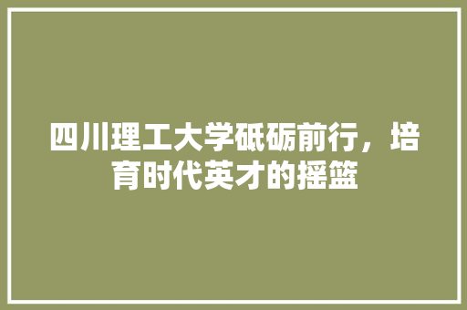 四川理工大学砥砺前行，培育时代英才的摇篮
