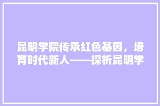 昆明学院传承红色基因，培育时代新人——探析昆明学院招生代码背后的教育理念
