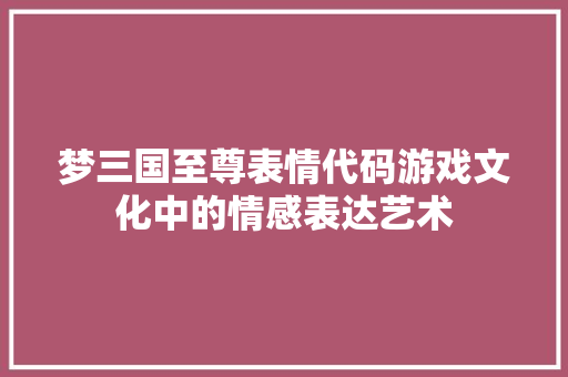 梦三国至尊表情代码游戏文化中的情感表达艺术 百度SEO