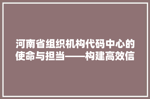河南省组织机构代码中心的使命与担当——构建高效信息化管理体系