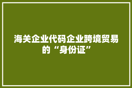 海关企业代码企业跨境贸易的“身份证”