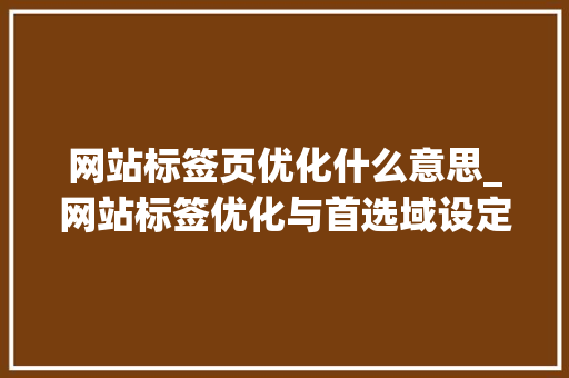 网站标签页优化什么意思_网站标签优化与首选域设定。 网站标签页优化什么意思_网站标签优化与首选域设定。 网站建设公司