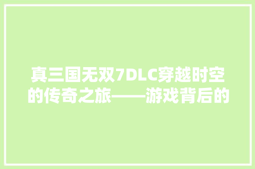 真三国无双7DLC穿越时空的传奇之旅——游戏背后的故事与魅力