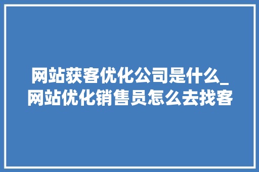 网站获客优化公司是什么_网站优化销售员怎么去找客户。 网站获客优化公司是什么_网站优化销售员怎么去找客户。 必应SEO