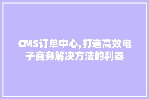 CMS订单中心,打造高效电子商务解决方法的利器