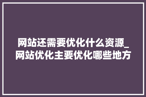网站还需要优化什么资源_网站优化主要优化哪些地方。 网站还需要优化什么资源_网站优化主要优化哪些地方。 必应SEO