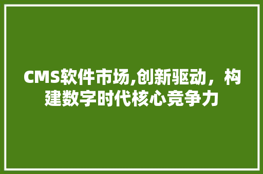 CMS软件市场,创新驱动，构建数字时代核心竞争力