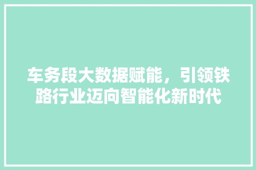 车务段大数据赋能，引领铁路行业迈向智能化新时代