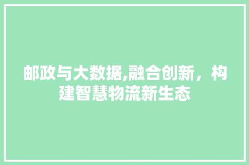邮政与大数据,融合创新，构建智慧物流新生态