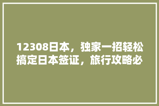 12308日本，独家一招轻松搞定日本签证，旅行攻略必看！