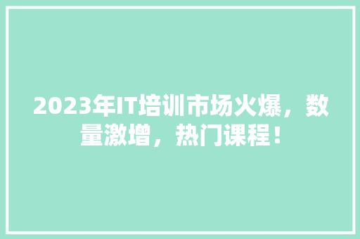 2023年IT培训市场火爆，数量激增，热门课程！
