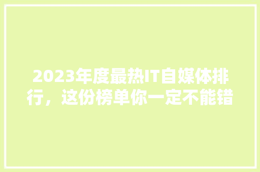 2023年度最热IT自媒体排行，这份榜单你一定不能错过！