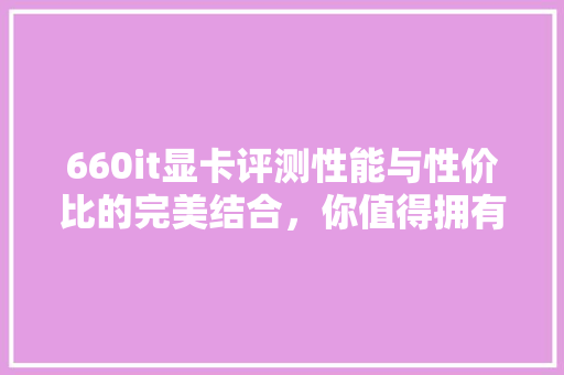 660it显卡评测性能与性价比的完美结合，你值得拥有！