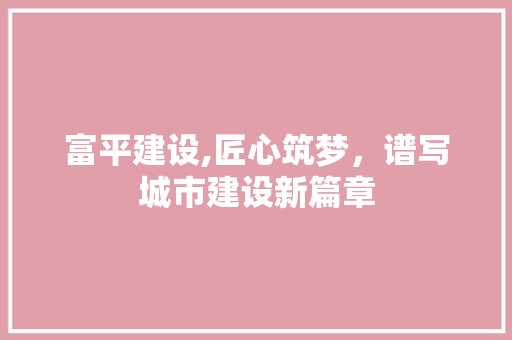 富平建设,匠心筑梦，谱写城市建设新篇章