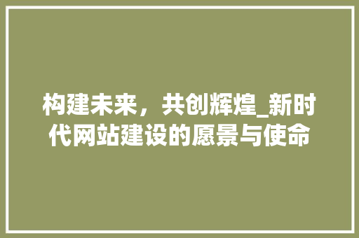 构建未来,共创辉煌_新时代网站建设的愿景与使命 百度SEO 构建未来,共创辉煌_新时代网站建设的愿景与使命 百度SEO