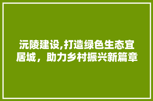 沅陵建设,打造绿色生态宜居城，助力乡村振兴新篇章 神马SEO