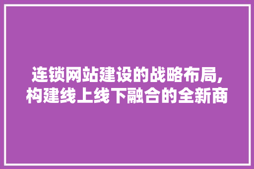连锁网站建设的战略布局,构建线上线下融合的全新商业生态