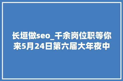 长垣做seo_千余岗位职等你来5月24日第六届大年夜中城市联合招聘高校卒业生河南人才市场现场招聘会预告
