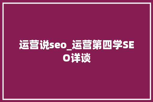 运营说seo_运营第四学SEO详谈 运营说seo_运营第四学SEO详谈 搜狗SEO