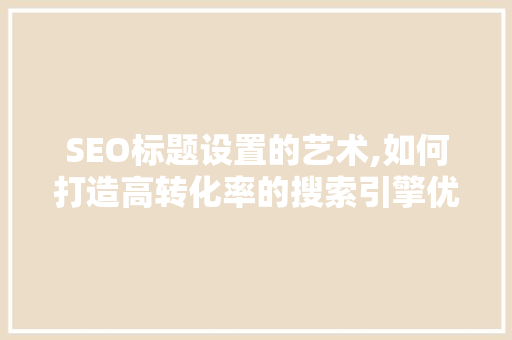 SEO标题设置的艺术,如何打造高转化率的搜索引擎优化文章