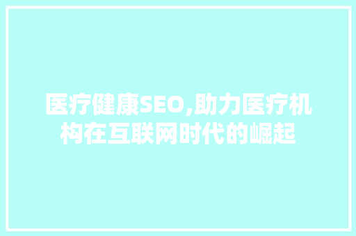 医疗健康SEO,助力医疗机构在互联网时代的崛起