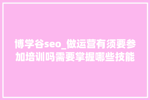 博学谷seo_做运营有须要参加培训吗需要掌握哪些技能 博学谷seo_做运营有须要参加培训吗需要掌握哪些技能 SEO关键词