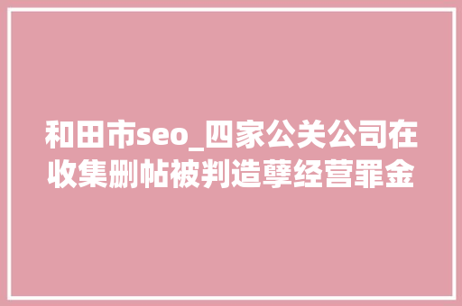 和田市seo_四家公关公司在收集删帖被判造孽经营罪金主包括安利步长制药等