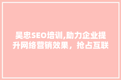 吴忠SEO培训,助力企业提升网络营销效果，抢占互联网市场先机
