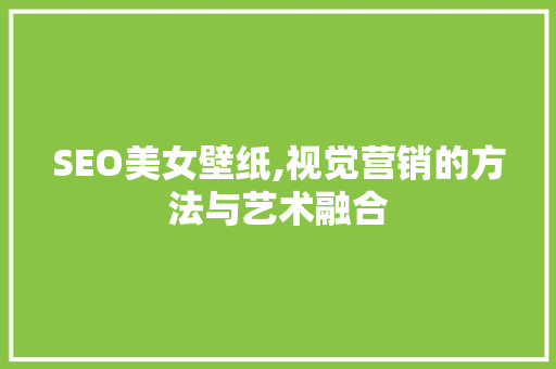 SEO美女壁纸,视觉营销的方法与艺术融合