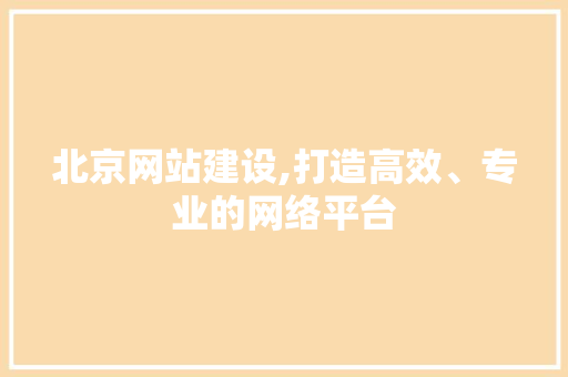 北京网站建设,打造高效、专业的网络平台