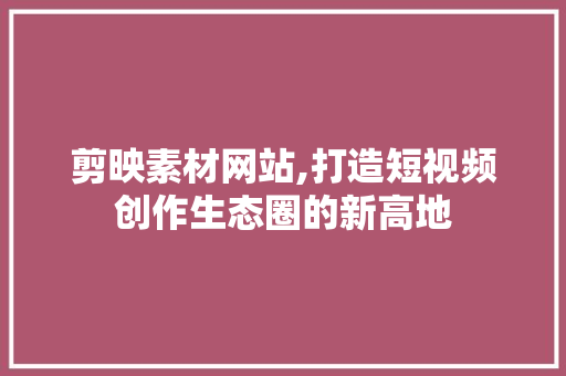 剪映素材网站,打造短视频创作生态圈的新高地