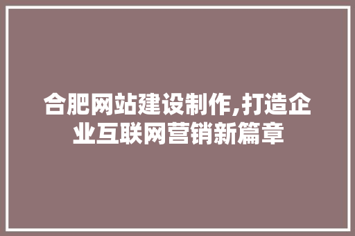合肥网站建设制作,打造企业互联网营销新篇章