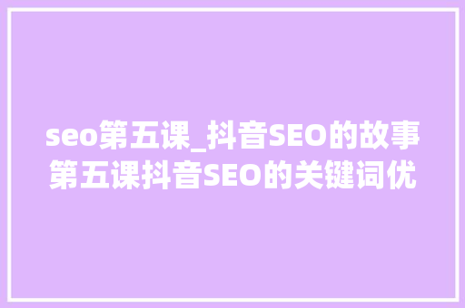 seo第五课_抖音SEO的故事第五课抖音SEO的关键词优化排名办法