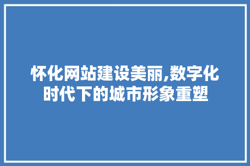 怀化网站建设美丽,数字化时代下的城市形象重塑 百度SEO