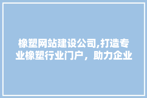 橡塑网站建设公司,打造专业橡塑行业门户，助力企业数字化转型