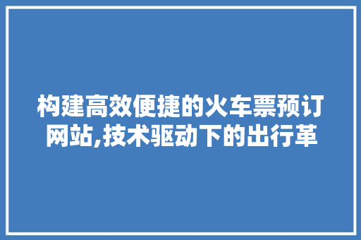 构建高效便捷的火车票预订网站,技术驱动下的出行革命