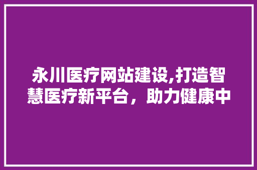 永川医疗网站建设,打造智慧医疗新平台，助力健康中国