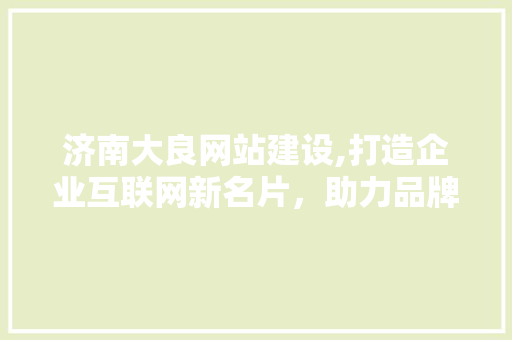 济南大良网站建设,打造企业互联网新名片，助力品牌腾飞