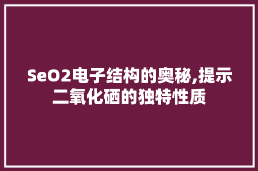 SeO2电子结构的奥秘,提示二氧化硒的独特性质