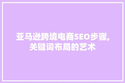 亚马逊跨境电商SEO步骤,关键词布局的艺术 网站建设公司