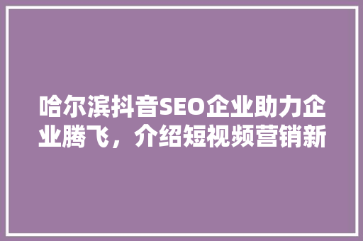 哈尔滨抖音SEO企业助力企业腾飞，介绍短视频营销新步骤 搜狗SEO