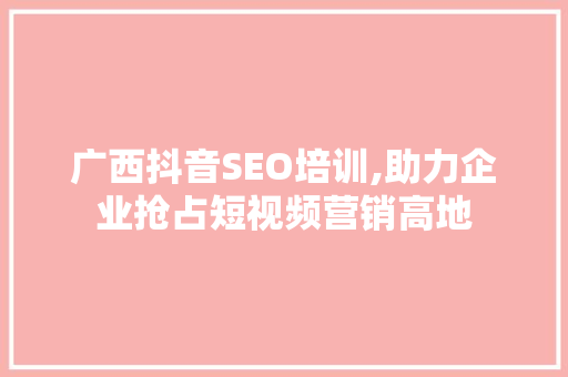 广西抖音SEO培训,助力企业抢占短视频营销高地 百度SEO