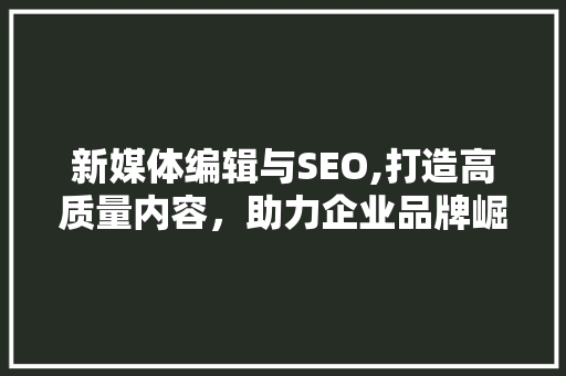 新媒体编辑与SEO,打造高质量内容，助力企业品牌崛起 搜狗SEO