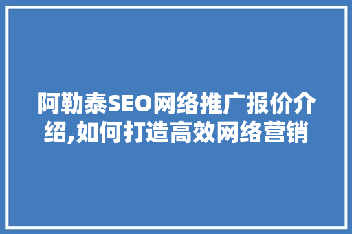 阿勒泰SEO网络推广报价介绍,如何打造高效网络营销步骤